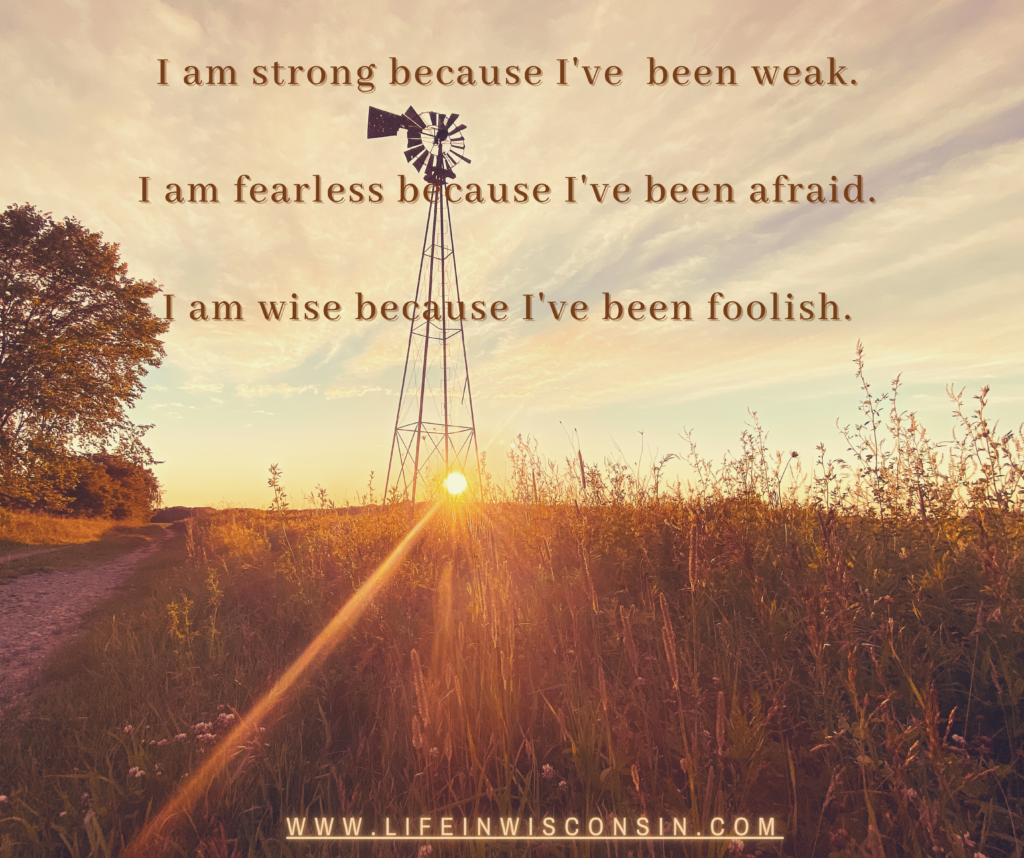 I am strong because I've been weak

I am fearless because I've been afraid

I am wise because I've been foolish
